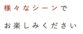 様々なシーンでお楽しみください